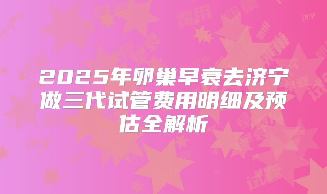 2025年卵巢早衰去济宁做三代试管费用明细及预估全解析