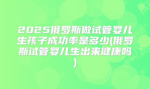 2025俄罗斯做试管婴儿生孩子成功率是多少(俄罗斯试管婴儿生出来健康吗)