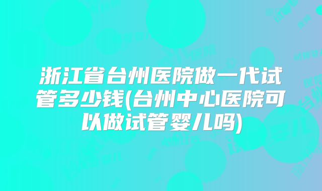 浙江省台州医院做一代试管多少钱(台州中心医院可以做试管婴儿吗)