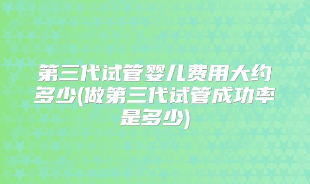 第三代试管婴儿费用大约多少(做第三代试管成功率是多少)