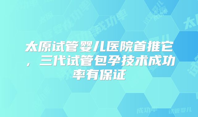 太原试管婴儿医院首推它,三代试管包孕技术成功率有保证