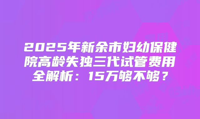 2025年新余市妇幼保健院高龄失独三代试管费用全解析：15万够不够？