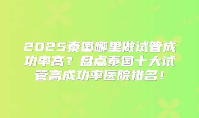2025泰国哪里做试管成功率高？盘点泰国十大试管高成功率医院排名！