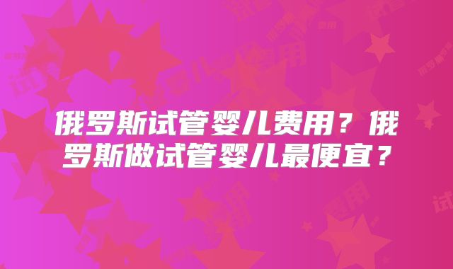 俄罗斯试管婴儿费用？俄罗斯做试管婴儿最便宜？