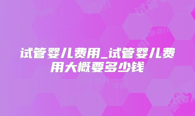 试管婴儿费用_试管婴儿费用大概要多少钱