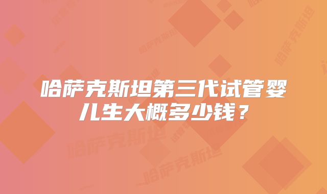 哈萨克斯坦第三代试管婴儿生大概多少钱？