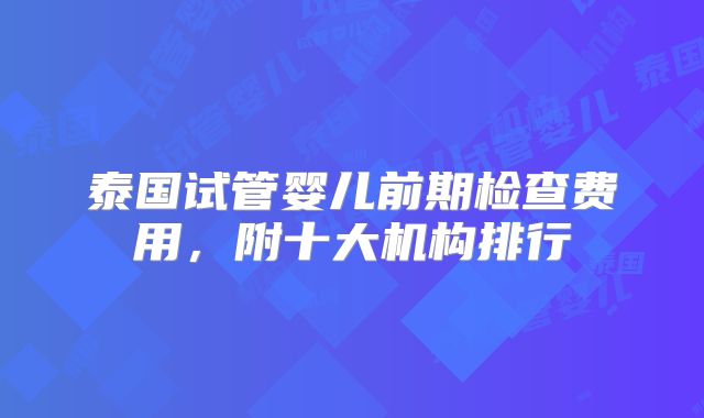 泰国试管婴儿前期检查费用，附十大机构排行