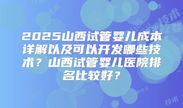 2025山西试管婴儿成本详解以及可以开发哪些技术？山西试管婴儿医院排名比较好？