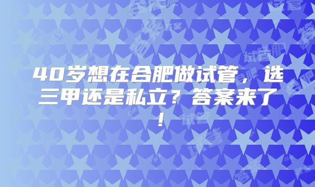 40岁想在合肥做试管,选三甲还是私立?答案来了!