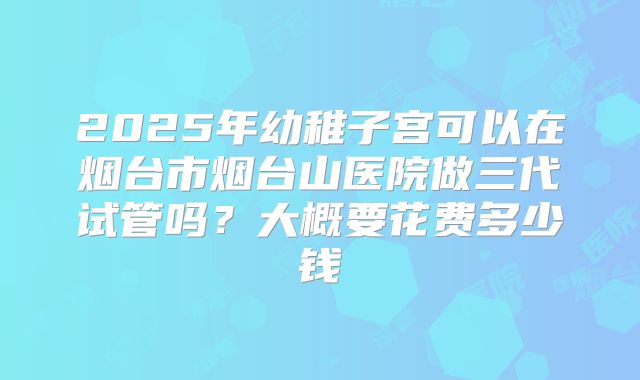 2025年幼稚子宫可以在烟台市烟台山医院做三代试管吗?大概要花费多少钱