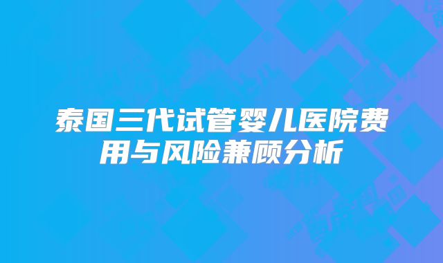 泰国三代试管婴儿医院费用与风险兼顾分析