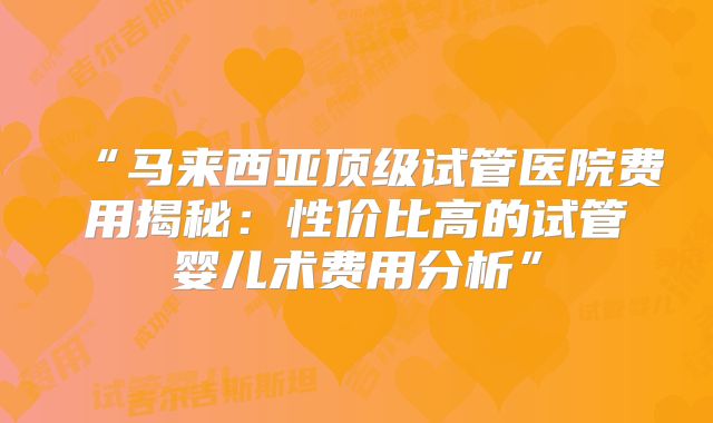 “马来西亚顶级试管医院费用揭秘：性价比高的试管婴儿术费用分析”