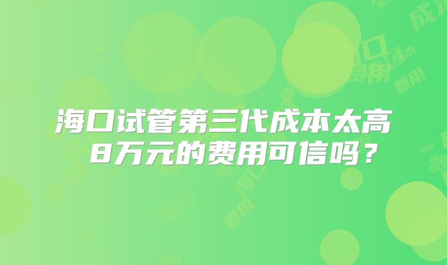海口试管第三代成本太高 8万元的费用可信吗？