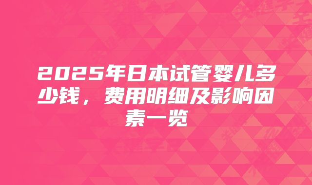 2025年日本试管婴儿多少钱，费用明细及影响因素一览