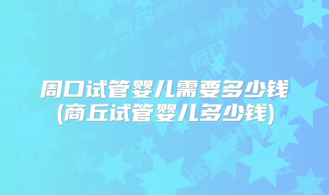 周口试管婴儿需要多少钱(商丘试管婴儿多少钱)