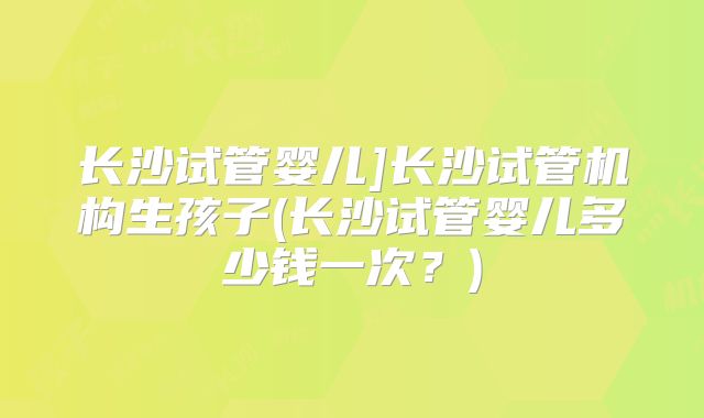长沙试管婴儿]长沙试管机构生孩子(长沙试管婴儿多少钱一次？)