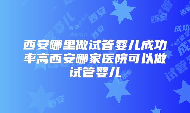 西安哪里做试管婴儿成功率高西安哪家医院可以做试管婴儿