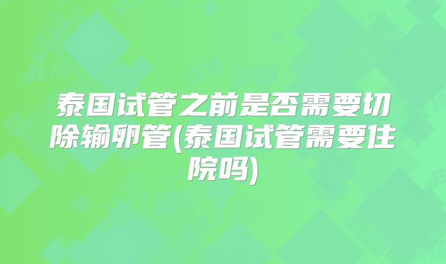 泰国试管之前是否需要切除输卵管(泰国试管需要住院吗)