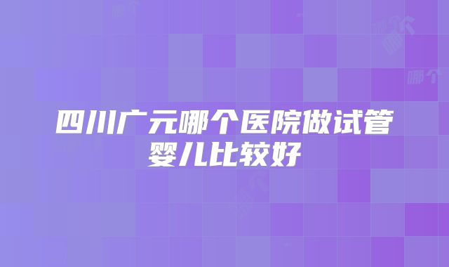 四川广元哪个医院做试管婴儿比较好