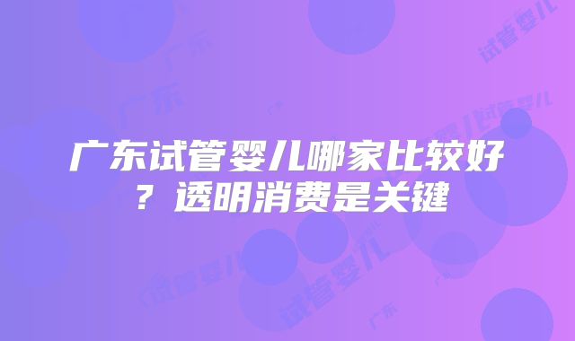 广东试管婴儿哪家比较好?透明消费是关键