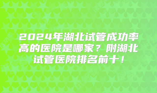 2024年湖北试管成功率高的医院是哪家？附湖北试管医院排名前十！