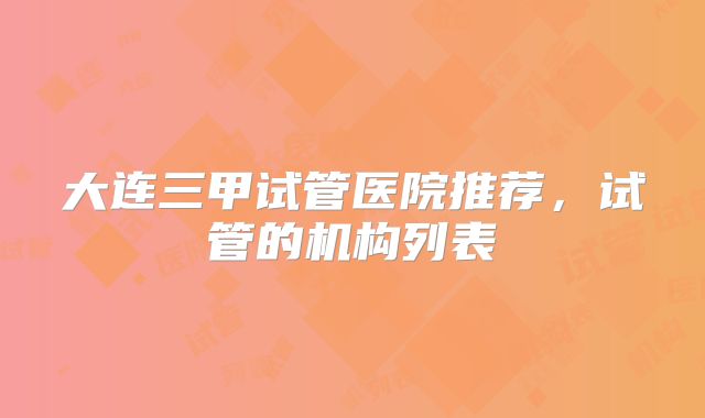 大连三甲试管医院推荐，试管的机构列表