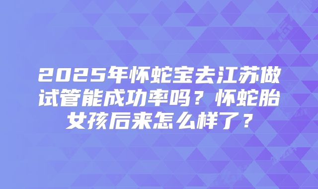 2025年怀蛇宝去江苏做试管能成功率吗?怀蛇胎女孩后来怎么样了?