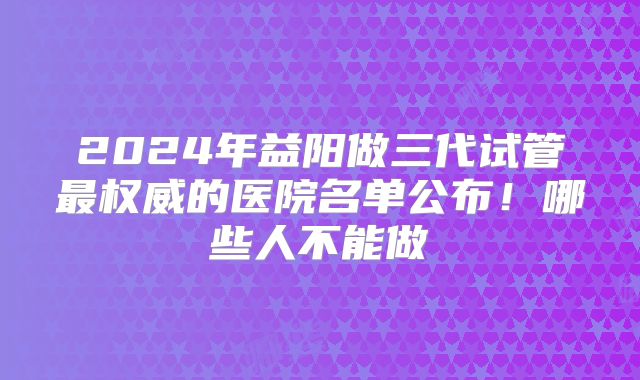 2024年益阳做三代试管最权威的医院名单公布！哪些人不能做