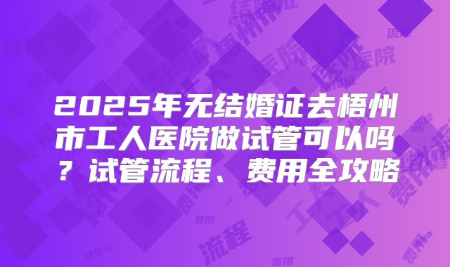 2025年无结婚证去梧州市工人医院做试管可以吗？试管流程、费用全攻略