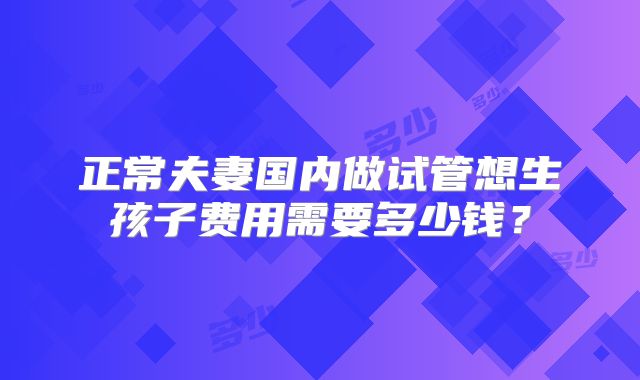 正常夫妻国内做试管想生孩子费用需要多少钱？