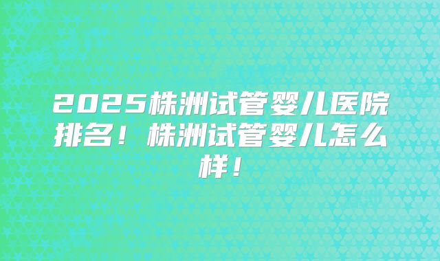 2025株洲试管婴儿医院排名！株洲试管婴儿怎么样！