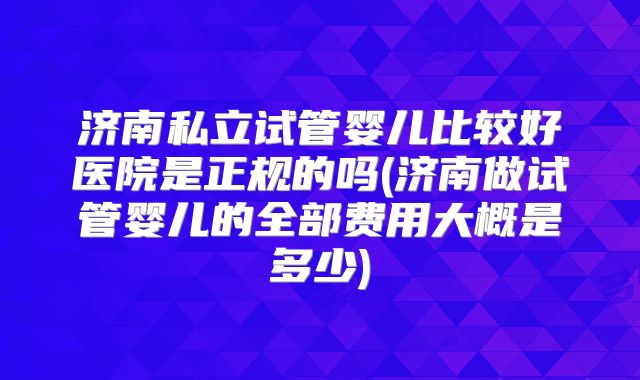 济南私立试管婴儿比较好医院是正规的吗(济南做试管婴儿的全部费用大概是多少)