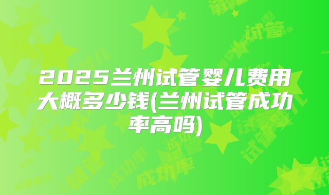 2025兰州试管婴儿费用大概多少钱(兰州试管成功率高吗)