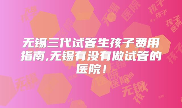 无锡三代试管生孩子费用指南,无锡有没有做试管的医院!