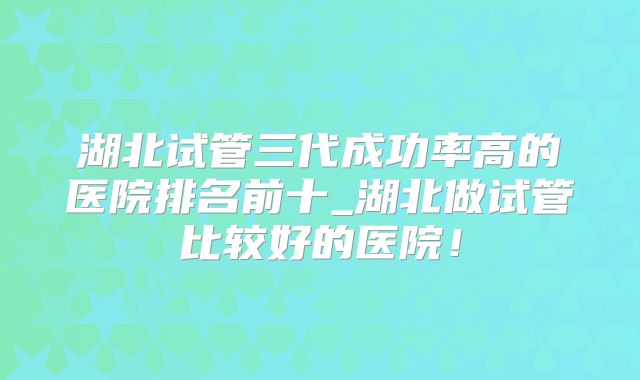 湖北试管三代成功率高的医院排名前十_湖北做试管比较好的医院！