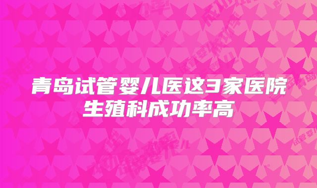 青岛试管婴儿医这3家医院生殖科成功率高