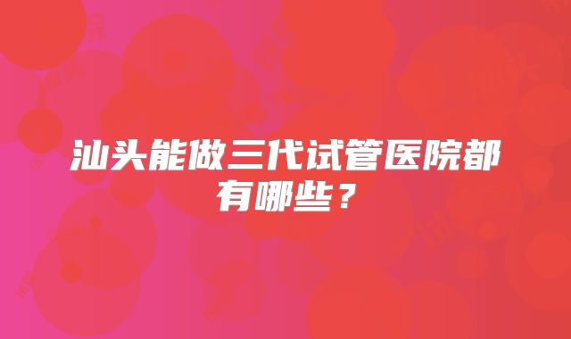 汕头能做三代试管医院都有哪些？