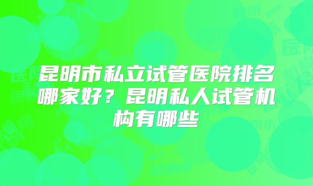 昆明市私立试管医院排名哪家好？昆明私人试管机构有哪些