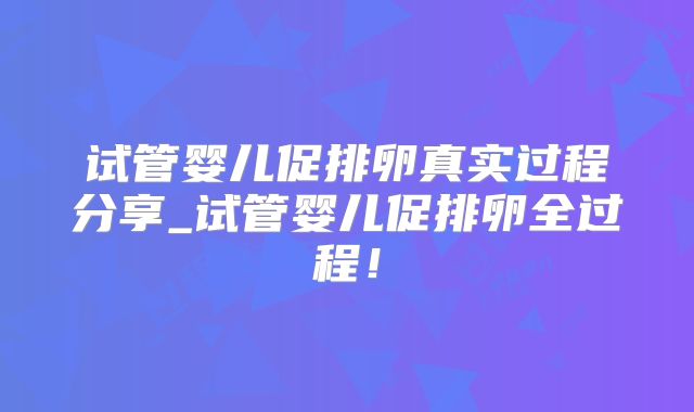 试管婴儿促排卵真实过程分享_试管婴儿促排卵全过程！