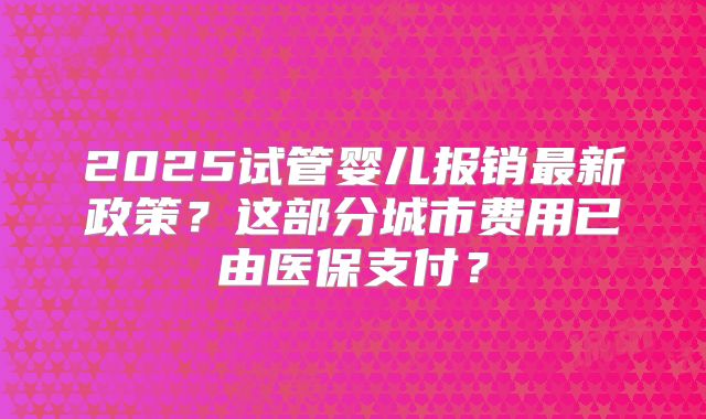 2025试管婴儿报销最新政策？这部分城市费用已由医保支付？