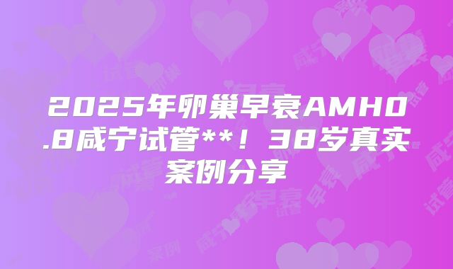 2025年卵巢早衰AMH0.8咸宁试管**！38岁真实案例分享