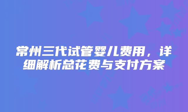 常州三代试管婴儿费用,详细解析总花费与支付方案