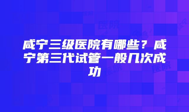 咸宁三级医院有哪些？咸宁第三代试管一般几次成功