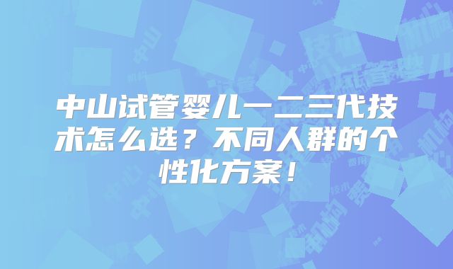 中山试管婴儿一二三代技术怎么选？不同人群的个性化方案！