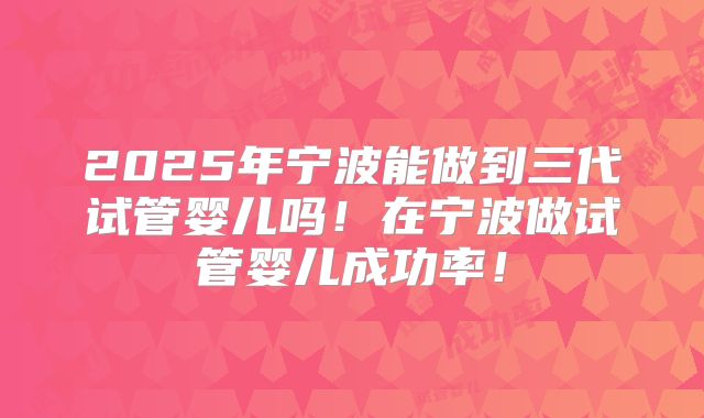 2025年宁波能做到三代试管婴儿吗！在宁波做试管婴儿成功率！