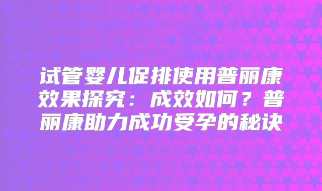 试管婴儿促排使用普丽康效果探究：成效如何？普丽康助力成功受孕的秘诀