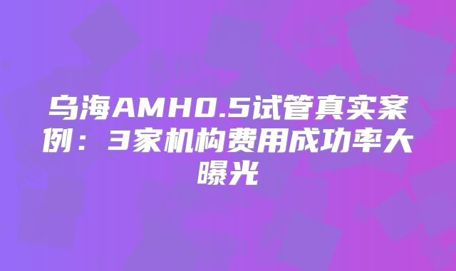 乌海AMH0.5试管真实案例：3家机构费用成功率大曝光