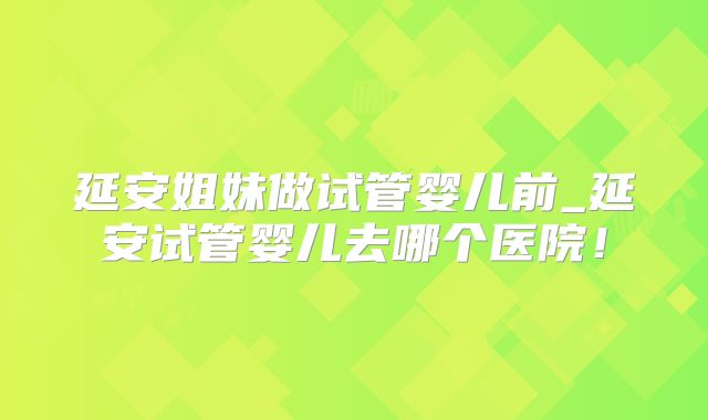 延安姐妹做试管婴儿前_延安试管婴儿去哪个医院！