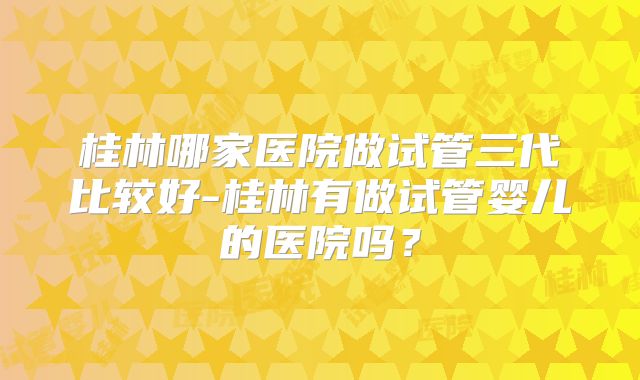 桂林哪家医院做试管三代比较好-桂林有做试管婴儿的医院吗？