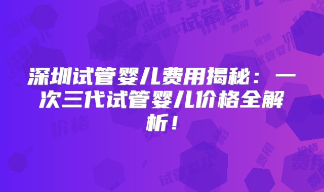 深圳试管婴儿费用揭秘：一次三代试管婴儿价格全解析！